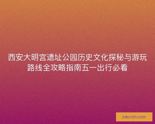 西安大明宫遗址公园历史文化探秘与游玩路线全攻略指南五一出行必看