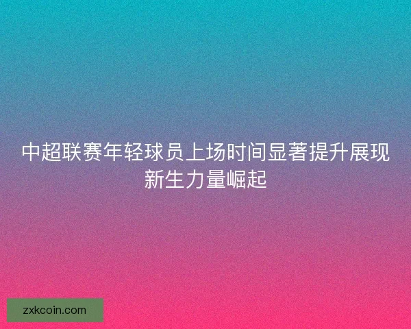 中超联赛年轻球员上场时间显著提升展现新生力量崛起