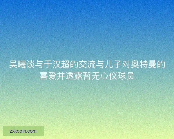 吴曦谈与于汉超的交流与儿子对奥特曼的喜爱并透露暂无心仪球员