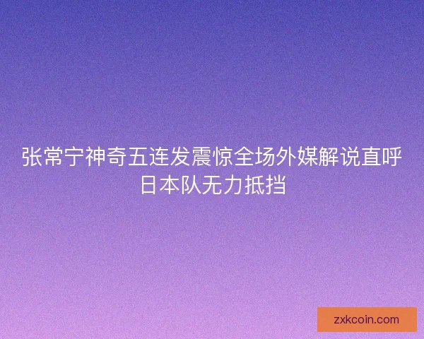 张常宁神奇五连发震惊全场外媒解说直呼日本队无力抵挡