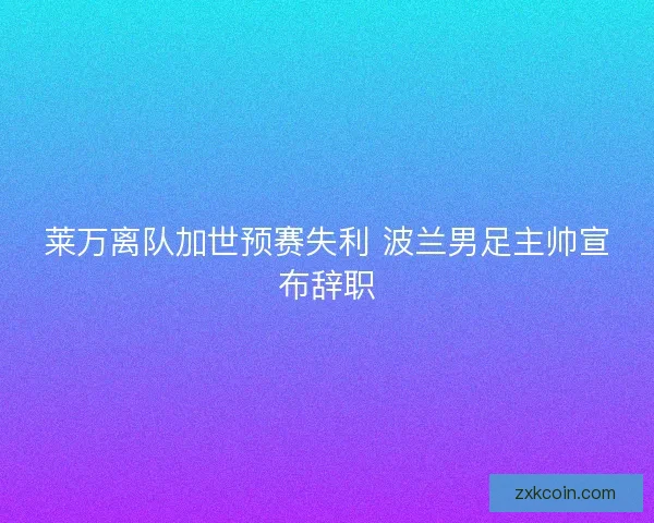 莱万离队加世预赛失利 波兰男足主帅宣布辞职