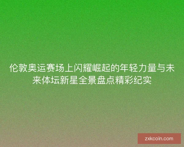 伦敦奥运赛场上闪耀崛起的年轻力量与未来体坛新星全景盘点精彩纪实