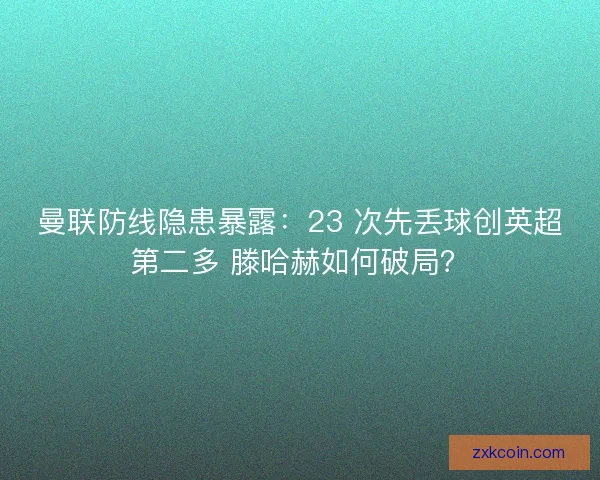 曼联防线隐患暴露：23 次先丢球创英超第二多 滕哈赫如何破局？