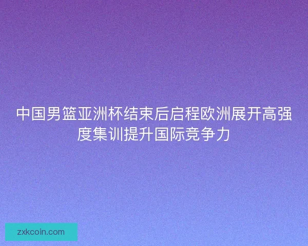 中国男篮亚洲杯结束后启程欧洲展开高强度集训提升国际竞争力